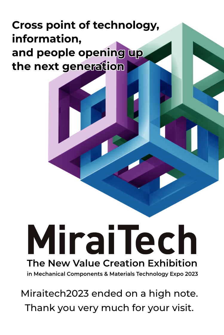Cross point of technology, information, and people opening up the next generation MiraiTech MiraiTech in Mechanical Components & Materials Technology Expo 2023 Tokyo Big Sight Hall E5 10:00-18:00(until 17:00 on the last day)